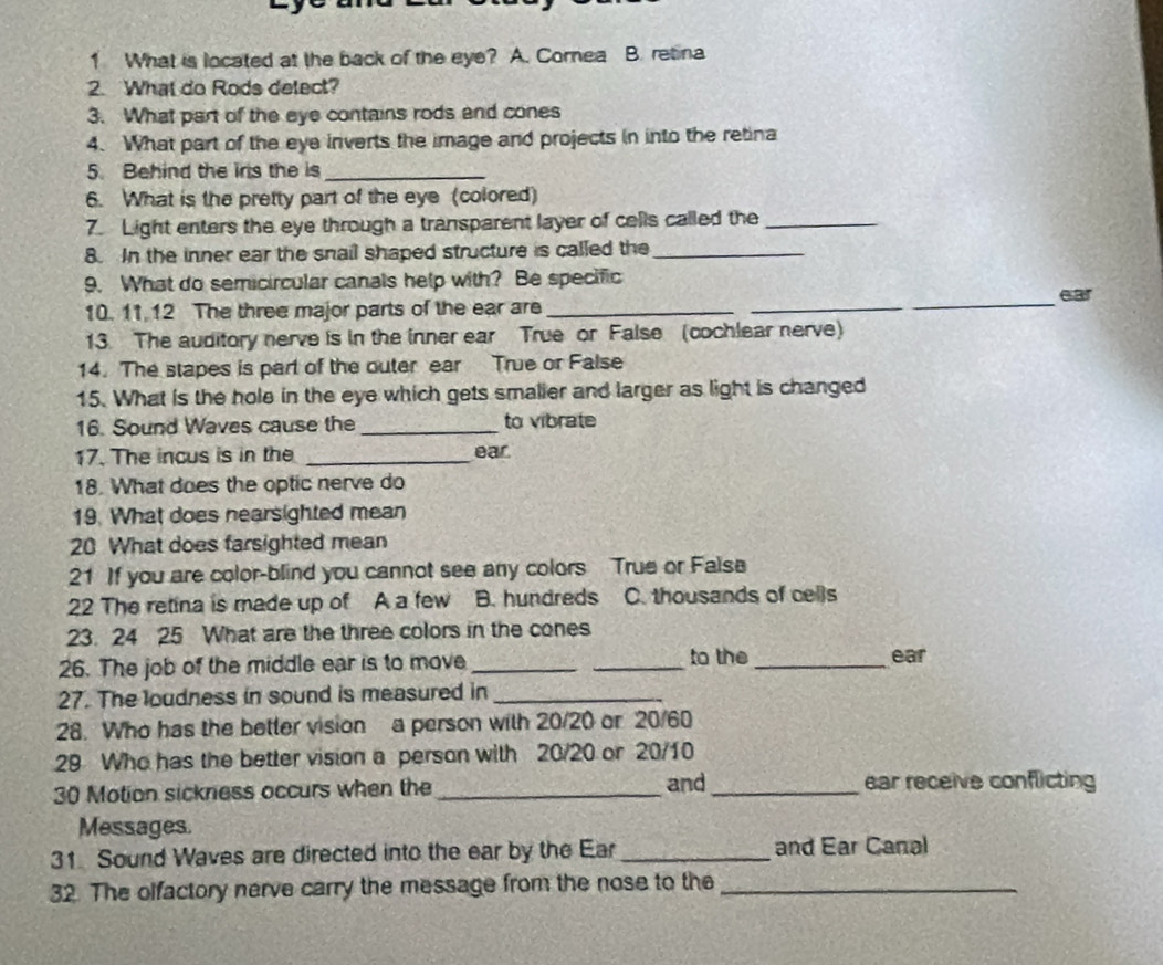 What is located at the back of the eye? A. Corea B. retina
2. What do Rods delect?
3. What part of the eye contains rods and cones
4. What part of the eye inverts the image and projects in into the retina
5. Behind the irs the is_
6. What is the pretty part of the eye (colored)
7. Light enters the eye through a transparent layer of cells called the_
8. In the inner ear the snail shaped structure is called the_
9. What do semicircular canals help with? Be specific
10. 11.12 The three major parts of the ear are ___ear
13. The auditory nerve is in the inner ear True or False (cochlear nerve)
14. The stapes is part of the outer ear True or False
15. What is the hole in the eye which gets smalier and larger as light is changed
16. Sound Waves cause the _to vibrate
17. The incus is in the _ear.
18. What does the optic nerve do
19. What does nearsighted mean
20 What does farsighted mean
21 If you are color-blind you cannot see any colors True or Faise
22 The retina is made up of A a few B. hundreds C. thousands of cells
23. 24 25 What are the three colors in the cones
26. The job of the middle ear is to move __to the_
ear
27. The loudness in sound is measured in_
28. Who has the better vision a person with 20/20 or 20/60
29 Who has the better vision a person with 20/20 or 20/10
30 Motion sickness occurs when the_ and _ear receive conflicting
Messages.
31. Sound Waves are directed into the ear by the Ear _and Ear Canal
32. The olfactory nerve carry the message from the nose to the_