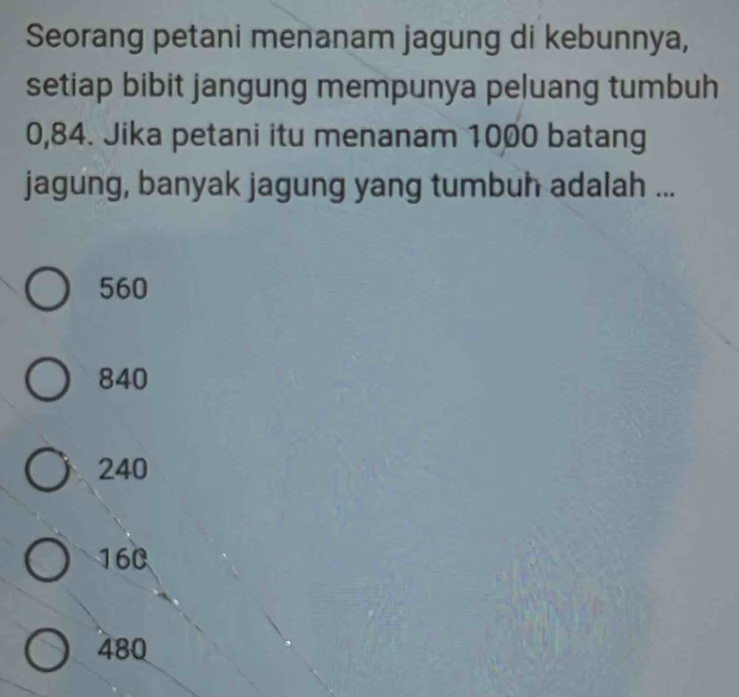 Seorang petani menanam jagung di kebunnya,
setiap bibit jangung mempunya peluang tumbuh
0,84. Jika petani itu menanam 1000 batang
jagung, banyak jagung yang tumbuh adalah ...
560
840
240
160
480