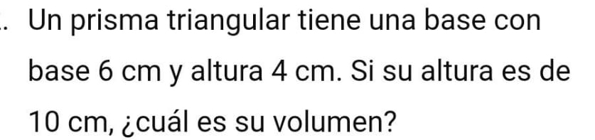 Un prisma triangular tiene una base con 
base 6 cm y altura 4 cm. Si su altura es de
10 cm, ¿cuál es su volumen?