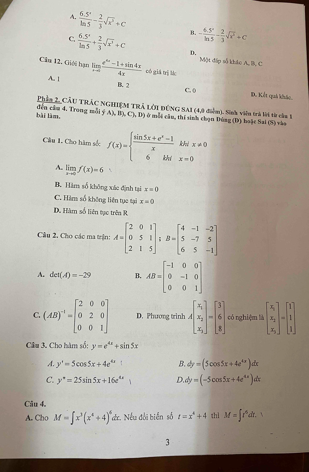 A.  (6.5^x)/ln 5 - 2/3 sqrt(x^3)+C
C.  (6.5^x)/ln 5 + 2/3 sqrt(x^3)+C
B. - (6.5^x)/ln 5 - 2/3 sqrt(x^3)+C
D.
Một đáp số khác A, B, C
Câu 12. Giới hạn limlimits _xto 0 (e^(4x)-1+sin 4x)/4x  có giá trị là:
A. 1 B. 2 D. Kết quả khác.
C. 0
Phần 2. CÂU TRÁC NGHIỆM TRẢ LờI ĐÚNG SAI (4,0 điểm). Sinh viên trã lời từ câu 1
đến câu 4. Trong mỗi ý A), B), C), D) ở mỗi câu, thí sinh chọn Đúng (Đ) hoặc Sai (S) vào
bài làm.
Câu 1. Cho hàm số: f(x)=beginarrayl  (sin 5x+e^x-1)/x khix!= 0 6khix=0endarray.
A. limlimits _xto 0f(x)=6
B. Hàm số không xác định tại x=0
C. Hàm số không liên tục tại x=0
D. Hàm số liên tục trên R
Câu 2. Cho các ma trận: A=beginbmatrix 2&0&1 0&5&1 2&1&5endbmatrix; B=beginbmatrix 4&-1&-2 5&-7&5 6&5&-1endbmatrix
A. det(A)=-29 B. AB=beginbmatrix -1&0&0 0&-1&0 0&0&1endbmatrix
C. (AB)^-1=beginbmatrix 2&0&0 0&2&0 0&0&1endbmatrix D. Phương trình Abeginbmatrix x_1 x_2 x_3endbmatrix =beginbmatrix 3 6 8endbmatrix có nghiệm là beginbmatrix x_1 x_2 x_3endbmatrix =beginbmatrix 1 1 1endbmatrix
Câu 3. Cho hàm số: y=e^(4x)+sin 5x
A. y'=5cos 5x+4e^(4x) B. dy=(5cos 5x+4e^(4x))dx
C. y''=25sin 5x+16e^(4x) D. dy=(-5cos 5x+4e^(4x))dx
Câu 4.
A. Cho M=∈t x^3(x^4+4)^6dx :. Nếu đồi biến số t=x^4+4 thì M=∈t t^6dt. 1
3