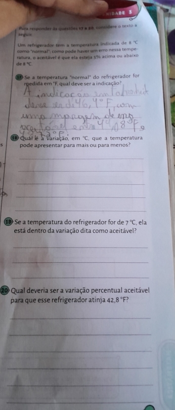 NIDADE 3 
Para responder às questões 17 a 20, considere o texto a 
seguir 
Um refrigerador tem a temperatura indicada de 8°C
como "normal"; como pode haver um erro nessa tempe- 
ratura, o aceitável é que ela esteja 5% acima ou abaixo 
de 8°C
Se a temperatura "normal" do refrigerador for 
medida em "F. qual deve ser a indicação? 
_ 
_ 
_ 
_ 
1 Qual é a variação, em°C , que a temperatura 
5 pode apresentar para mais ou para menos? 
_ 
_ 
_ 
_ 
_ 
1 Se a temperatura do refrigerador for de 7°C , ela 
está dentro da variação dita como aceitável? 
_ 
_ 
_ 
20 Qual deveria ser a variação percentual aceitável 
para que esse refrigerador atinja 42, 8° F? 
_ 
_ 
_ 
_ 
_ 
_