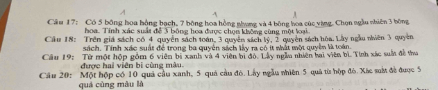 Có 5 bông hoa hồng bạch, 7 bông hoa hồng nhung và 4 bông hoa cúc vàng. Chọn ngẫu nhiên 3 bông 
hoa. Tính xác suất để 3 bông hoa được chọn không cùng một loại. 
Câu 18: Trên giá sách có 4 quyển sách toán, 3 quyên sách lý, 2 quyền sách hóa. Lẫy ngẫu nhiên 3 quyền 
sách. Tính xác suất để trong ba quyển sách lấy ra có ít nhất một quyển là toán. 
Câu 19: Từ một hộp gồm 6 viên bị xanh và 4 viên bì đỏ, Lấy ngẫu nhiên hai viên bì. Tính xác suất đề thu 
được hai viên bi cùng màu. 
Câu 20: Một hộp có 10 quả cầu xanh, 5 quả cầu đỏ. Lấy ngẫu nhiên 5 quả từ hộp đó. Xác suất đề được 5
quả cùng màu là