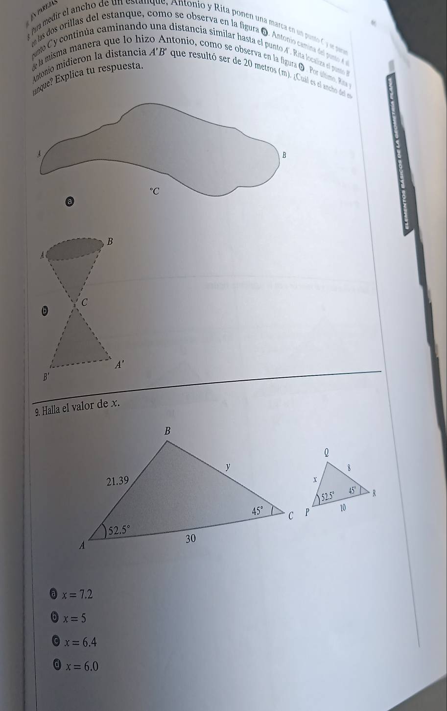 En pareías
a Para medir el ancho de un estanque, Antonio y Rita ponen una marca en un punto C y se paran
n las dos orillas del estanque, como se observa en la figura O. Antonio camina del ponto A 
munto Cy continúa caminando distancia similar hasta el punto A’. Rita localiza el pusto
de la misma manera que lo hi ntonio, como se observa en la figura O . Por último. Rita
anque? Explica tu respuesta.
Antonio midieron la distancía A'B' que resultó ser de 20 metros (m). ¿Cuál es el ancho del el
B
A
C
A'
B'
9. Halla el valor de x.
a x=7.2
x=5
C x=6.4
d x=6.0