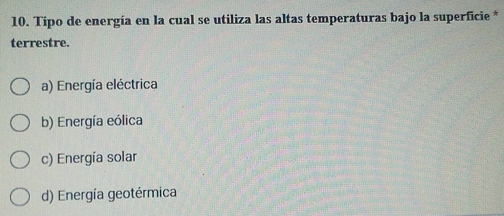 Tipo de energía en la cual se utiliza las altas temperaturas bajo la superficie *
terrestre.
a) Energía eléctrica
b) Energía eólica
c) Energía solar
d) Energía geotérmica