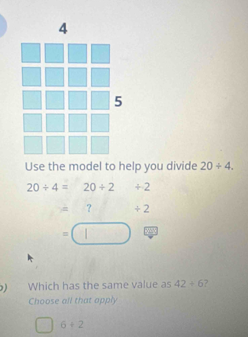 Use the model to help you divide 20/ 4.
20/ 4=20/ 2/ 2
=
/ 2
=□
) Which has the same value as 42/ 6 ?
Choose all that apply
6/ 2