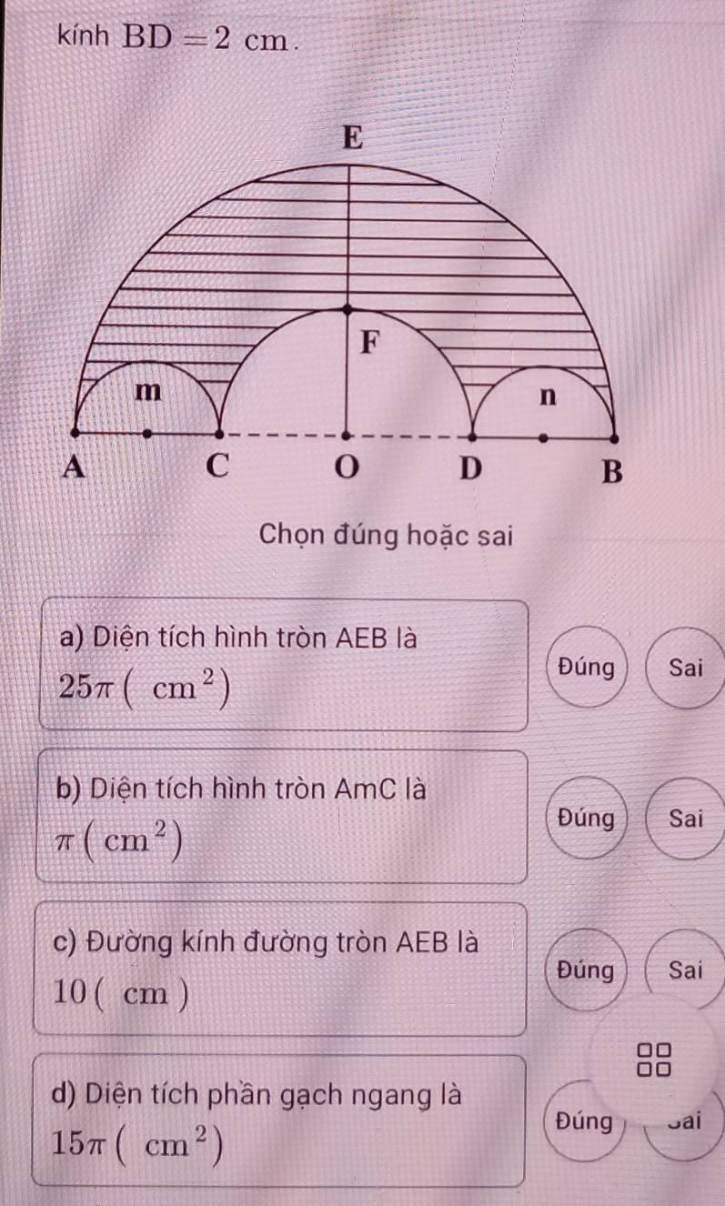 kính BD=2cm. 
Chọn đúng hoặc sai
a) Diện tích hình tròn AEB là
25π (cm^2)
Đúng Sai
b) Diện tích hình tròn AmC là
π (cm^2)
Đúng Sai
c) Đường kính đường tròn AEB là
Đúng Sai
10( cm )
d) Diện tích phần gạch ngang là
15π (cm^2)
Đúng Sai