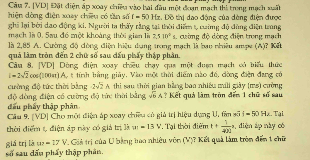 [ VD ] Đặt điện áp xoay chiều vào hai đầu một đoạn mạch thì trong mạch xuất 
hiện dòng điện xoay chiều có tần số f=50Hz. Đồ thị dao động của dòng điện được 
ghi lại bởi dao động kí. Người ta thấy rằng tại thời điểm t, cường độ dòng điện trong 
mạch là 0. Sau đó một khoảng thời gian là 2,5.10^(-3)s 3, cường độ dòng điện trong mạch 
là 2,85 A. Cường độ dòng điện hiệu dụng trong mạch là bao nhiêu ampe (A)? Kết 
quả làm tròn đến 2 chữ số sau dấu phẩy thập phân. 
Câu 8. [VD] Dòng điện xoay chiều chạy qua một đoạn mạch có biểu thức
i=2sqrt(2)cos (100π t) k A, t tính bằng giây. Vào một thời điểm nào đó, dòng điện đang có 
cường độ tức thời bằng -2sqrt(2)A thì sau thời gian bằng bao nhiêu mili giây (ms) cường 
độ dòng điện có cường độ tức thời bằng sqrt(6)A ? Kết quả làm tròn đến 1 chữ số sau 
dấu phẩy thập phân. 
Câu 9. [ VD ] Cho một điện áp xoay chiều có giá trị hiệu dụng U, tần số f=50Hz. Tại 
thời điểm t, điện áp này có giá trị là u_1=13V. Tại thời điểm t+ 1/400 s , điện áp này có 
giá trị là u_2=17V F. Giá trị của U bằng bao nhiêu vôn (V)? Kết quả làm tròn đến 1 chữ 
số sau dấu phẩy thập phân.