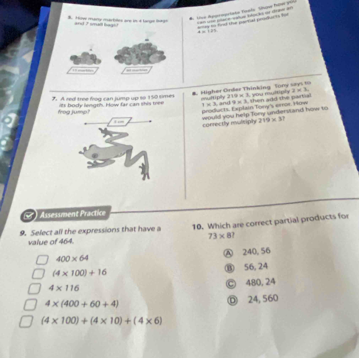 How many marbles are in 4 large bags
6. Use Appropriate Tools Show how you
and 7 small bags?
can use place-value blocks or draw an
array to find the partial products for
4* 125
1 3 marlites so imartles
8. Higher Order Thinking Tony says to
7. A red tree frog can jump up to 150 times 219* 3 , you multiply 2* 3. 
multiply
its body length. How far can this tree 1* 3 , and 9* 3 , then add the partial
f
products. Explain Tony's error. How
would you help Tony understand how to
219* 3 ?
correctly multiply
Assessment Practice
9. Select all the expressions that have a 10. Which are correct partial products for
73* 8
value of 464.
A 240, 56
400* 64
(4* 100)+16
Ⓑ 56, 24
4* 116
Ⓒ 480, 24
4* (400+60+4)
Ⓓ 24, 560
(4* 100)+(4* 10)+(4* 6)