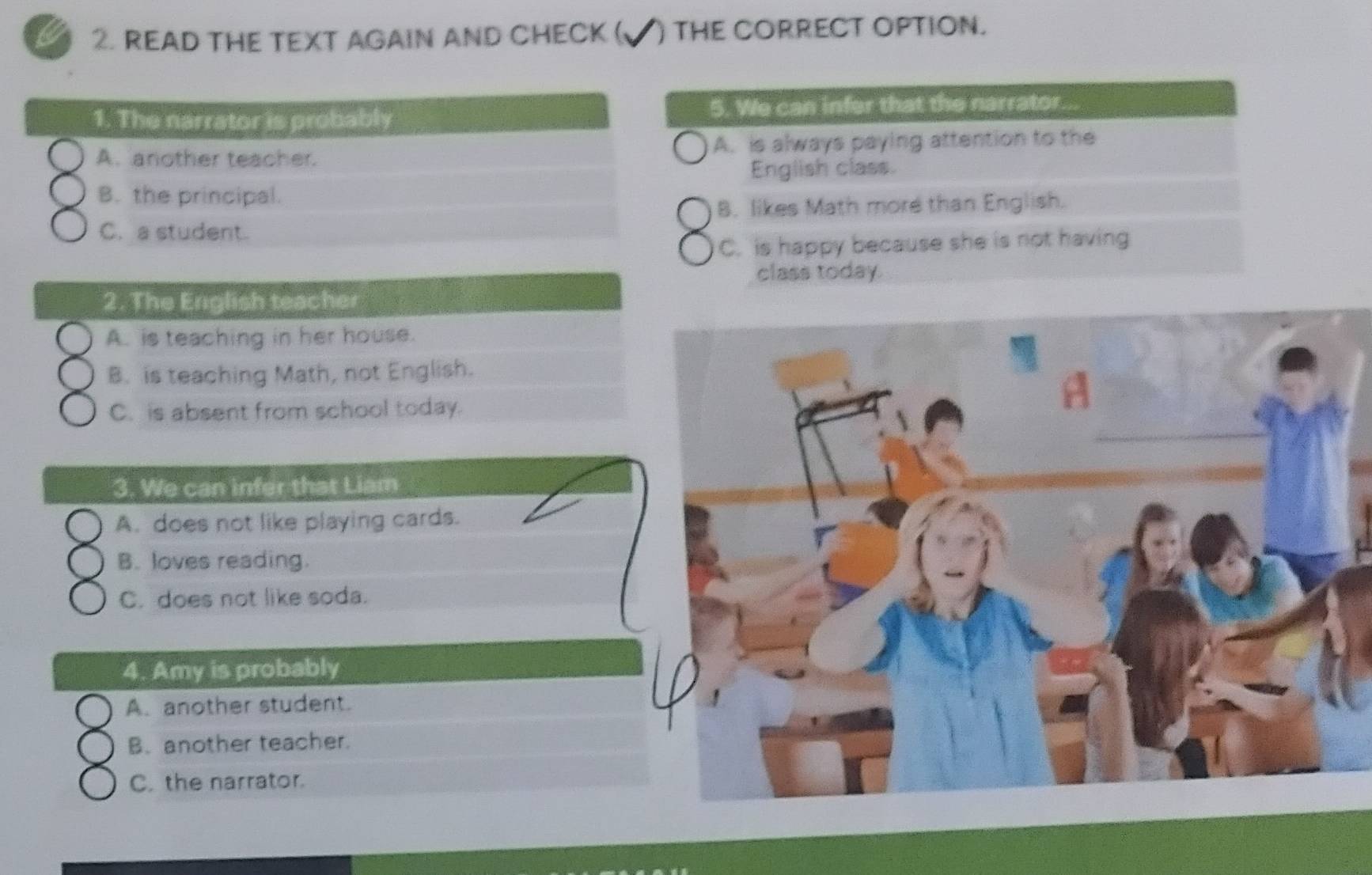 a 2. READ THE TEXT AGAIN AND CHECK ( √) tHe CORRECT OPTION.
1. The narrator is probably 5. We can infer that the narrator.
A. another teacher. A. is always paying attention to the
English class.
B. the principal.
B. likes Math more than English.
C. a student.
C. is happy because she is not having
class today.
2. The Eriglish teacher
A. is teaching in her house.
B. is teaching Math, not English.
C. is absent from school today.
3. We can infer that Liam
A. does not like playing cards.
B. loves reading.
C. does not like soda.
4. Amy is probably
A. another student.
B. another teacher.
C. the narrator.