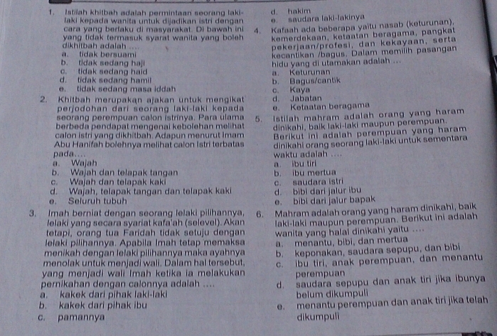 Istilah khitbah adalah permintaan seorang laki- d. hakim
laki kepada wanita untuk dijadikan istri dengan e. saudara laki-lakinya
cara yang berfaku di masyarakat. Di bawah ini 4. Kafaah ada beberapa yaitu nasab (keturunan).
yang tidak termasuk syarat wanita yang boleh kemerdekaan, ketaatan beragama, pangkat
dikhitbah adalah ....  
pekerjaan/profesi, dan kekayaan, serta
a. tidak bersuami kecantikan /bagus. Dalam memilih pasangan
b. tidak sedang haji
hidu yang di utamakan adalah ...
c. tidak sedang haid K eturunan
d. tidak sedang hamil
e. tidak sedang masa iddah b. Bagus/cantik c. Kaya
2. Khitbah merupakan ajakan untuk mengikat d. Jabatan
perjodohan darí seorang laki-laki kepada
seorang perempuan calon istrinya. Para ulama e. Ketaatan beragama
berbeda pendapat mengenai kebolehan melihat 5. Istilah mahram adalah orang yang haram
dinikahi, baik laki-laki maupun perempuan.
calon istri yang dikhitbah. Adapun menurut Imam Berikut ini adalah perempuan yang haram
Abu Hanifah bolehnya melihat calon İstri terbatas dinikahi orang seorang laki-laki untuk sementara
pada....
a. Wajah waktu adalah ...
b. Wajah dan telapak tangan b. ibu mertua a ibu tiri
c. Wajah dan telapak kaki
d. Wajah, telapak tangan dan telapak kaki c. saudara istri d. bibi dari jalur ibu
e. Seluruh tubuh e. bibi dari jalur bapak
3. Imah berniat dengan seorang lelaki pilihannya, 6. Mahram adalah orang yang haram dinikahi, baik
lelaki yang secara syariat kafa'ah (selevel). Akan
tetapi, orang tua Faridah tidak setuju dengan laki-laki maupun perempuan. Berikut ini adalah
lelaki pilihannya. Apabila Imah tetap memaksa wanita yang halai dinikahi yaitu ....
menikah dengan lelaki pilihannya maka ayahnya a. menantu, bibi, dan mertua
menolak untuk menjadi wali. Dalam hal tersebut. b. keponakan, saudara sepupu, dan bibi
yang menjadi wali Imah ketika ia melakukan c. ibu tiri, anak perempuan, dan menantu
perempuan
pernikahan dengan calonnya adalah .... d. saudara sepupu dan anak tiri jika ibunya
a. kakek dari pihak laki-laki belum dikumpuli
b. kakek dari pihak ibu
e.  menantu perempuan dan anak tiri jika telah
c. pamannya dikumpuli