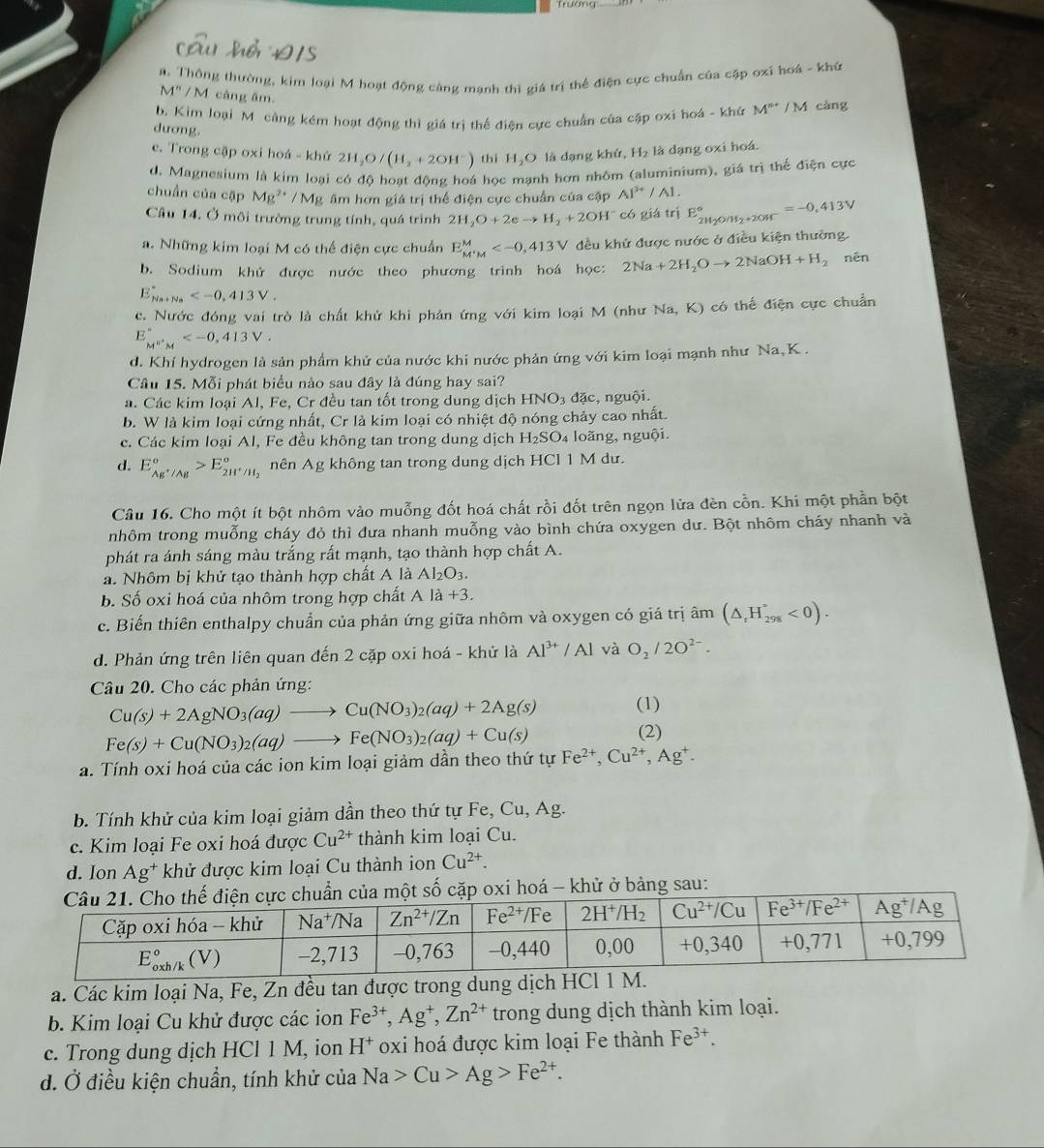 a. Thông thường, kim loại M hoạt động cảng manh thì giá trị thể điện cực chuẩn của cặp oxi hoá - khứ
M'' / M cảng âm.
b. Kim loại Mô công kém hoạt động thì giá trì thể điện cực chuẩn của cập oxí hoá - khử M^(n+) / M càng
dương.
c. Trong cập oxi hoá - khứ 2H_2O/(H_2+2OH^-) thì H_2C 9 là dạng khử, H₂ là đạng oxi hoá.
d. Magnesium là kim loại có độ hoạt đông hoá học mạnh hơn nhôm (aluminium), giá trị thế điện cực
chuẩn của cập Mg^(2+) / Mg âm hơn giá trị thể điện cực chuẩn của cặp AI^(3+)/AI.
Câu 14. Ở môi trường trung tính, quá trình 2H_2O+2eto H_2+2OH^- có giá trị E_2H_2O/H_2+2OH^-^circ =-0,413V
a. Những kim loại M có thể điện cực chuẩn E_(M'M)^M đều khử được nước ở điều kiện thường.
b. Sodium khử được nước theo phương trình hoá học: 2Na+2H_2Oto 2NaOH+H_2 nên
E_(Na+Na)^+
c. Nước đóng vai trò là chất khử khi phản ứng với kim loại M (như Na, K) có thế điện cực chuẩn
E_(M''M)°
d. Khí hydrogen là sản phẩm khử của nước khi nước phản ứng với kim loại mạnh như Na,K .
Câu 15. Mỗi phát biểu nào sau đây là đúng hay sai?
a. Các kim loại Al, Fe, Cr đều tan tốt trong dung dịch HNO_3 đặc, nguội.
b. W là kim loại cứng nhất, Cr là kim loại có nhiệt độ nóng chảy cao nhất.
c. Các kim loại Al, Fe đều không tan trong dung dịch H_2SO 4 loãng, nguội,
d. E_Ag^+/Ag°>E_2H^+/H_2° nên Ag không tan trong dung dịch HCl 1 M dư.
Câu 16. Cho một ít bột nhôm vào muỗng đốt hoá chất rồi đốt trên ngọn lửa đèn cồn. Khi một phần bột
nhôm trong muỗng cháy đỏ thì đưa nhanh muỗng vào bình chứa oxygen dư. Bột nhôm cháy nhanh và
phát ra ánh sáng màu trắng rất mạnh, tạo thành hợp chất A.
a. Nhôm bị khử tạo thành hợp chất A là Al_2O_3.
b. Số oxi hoá của nhôm trong hợp chất N la+3.
c. Biến thiên enthalpy chuẩn của phản ứng giữa nhôm và oxygen có giá trị âm (△ _rH_(298)°<0).
d. Phản ứng trên liên quan đến 2 cặp oxi hoá - khử là Al^(3+)/Al và O_2/2O^(2-).
Câu 20. Cho các phản ứng:
Cu(s)+2AgNO_3(aq)to Cu(NO_3)_2(aq)+2Ag(s) (1)
Fe(s)+Cu(NO_3)_2(aq)to Fe(NO_3)_2(aq)+Cu(s)
(2)
a. Tính oxi hoá của các ion kim loại giảm dần theo thứ tự Fe^(2+),Cu^(2+),Ag^+.
b. Tính khử của kim loại giảm dần theo thứ tự Fe, Cu, Ag.
c. Kim loại Fe oxi hoá được Cu^(2+) thành kim loại Cu.
d. Ion Ag^+ khử được kim loại Cu thành ion Cu^(2+).
một số cặp oxi hoá - khử ở bảng sau:
a. Các kim loại Na, Fe, Zn đều tan được trong dung dịch HCl 1
b. Kim loại Cu khử được các ion Fe^(3+),Ag^+,Zn^(2+) trong dung dịch thành kim loại.
c. Trong dung dịch HCl 1 M, ion H^+ oxi hoá được kim loại Fe thành Fe^(3+).
d. Ở điều kiện chuẩn, tính khử của Na>Cu>Ag>Fe^(2+).