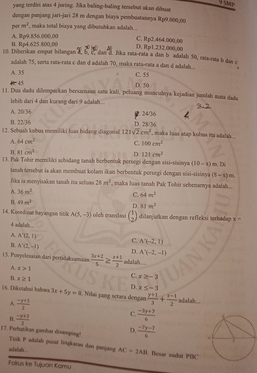 SMP
yang terdiri atas 4 juring. Jika baling-baling tersebut akan dibuat
dengan panjang jari-jari 28 m dengan biaya pembuatannya Rp9.000,00
per m^2 , maka total biaya yang dibutuhkan adalah...
A. Rp9.856.000,00
C. Rp2.464.000,00
B. Rp4.625.800,00
D. Rp1.232.000,00
10. Diberikan empat bilangan a, b, c, dan d. Jika rata-rata a dan b adalah 50, rata-rata b dan c
adalah 75, serta rata-rata c dan d adalah 70, maka rata-rata a dan d adalah...
A. 35 C. 55
B. 45 D. 50
11. Dua dadu dilemparkan bersamaan satu kali, peluang munculnya kejadian jumlah mata dadu
lebih dari 4 dan kurang dari 9 adalah...
A. 20/36 0.24/36
B. 22/36 D. 28/36
12. Sebuah kubus memiliki luas bidang diagonal 121sqrt(2)cm^2 , maka luas atap kubus itu adalah...
A. 64cm^2
C. 100cm^2
B. 81cm^2
D. 121cm^2
13. Pak Tohir memiliki sebidang tanah berbentuk persegi dengan sisi-sisinya (10-x)m. Di
tanah tersebut ia akan membuat kolam ikan berbentuk persegi dengan sisi-sisinya (8-x)m.
Jika ia menyisakan tanah itu seluas 28m^2 , maka luas tanah Pak Tohir sebenarnya adalah...
A. 36m^2
C. 64m^2
B. 49m^2
D. 81m^2
14. Koordinat bayangan titik A(5,-3) oleh translasi beginpmatrix 1 2endpmatrix dilanjutkan dengan refleksi terhadap x=
4 adalah...
A. A^(^,)(2,1)
C. A'(-2,1)
B. A^(^,)(2,-1)
D. A'(-2,-1)
15. Penyelesaian dari pertidaksamaan  (3x+2)/5 ≥  (x+1)/2  adalah....
A. x>1
C. x≥ -3
B. x≥ 1 D. x≤ -3
16. Diketahui bahwa 3x+5y=8. Nilai yang setara dengan  (y+1)/3 + (x-1)/2 adalah
A.  (-y+1)/2 
B.  (-y+3)/2 
C.  (-3y+7)/6 
17. Perhatikan gambar disamping!
D.  (-7y-7)/6 
Titik P adalah pusat lingkaran dan panjang AC=2AB. Besar sudut PBC
adalah...
Fokus ke Tujuan Kamu