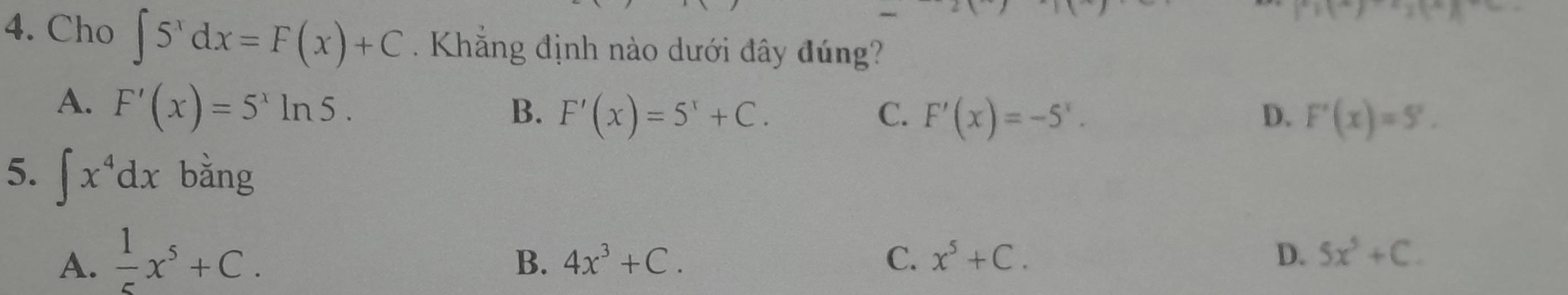 21 
4. Cho ∈t 5^xdx=F(x)+C. Khẳng định nào dưới đây đúng?
A. F'(x)=5^xln 5.
B. F'(x)=5^x+C. C. F'(x)=-5^x. D. F'(x)=5'. 
5. ∈t x^4dx bǎng
A.  1/5 x^5+C.
B. 4x^3+C. C. x^5+C. D. 5x^5+C.