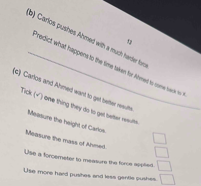 Carlos pushes Ahmed with a much harder for o 
13 
_redict what happens to the time taken for Ahmed to com back to 
c) Carlos and Ahmed want to get better results 
Tick (√) one thing they do to get better results 
Measure the height of Carlos. 
Measure the mass of Ahmed. 
□ 
□ 
Use a forcemeter to measure the force applied. □ 
Use more hard pushes and less gentle pushes. □