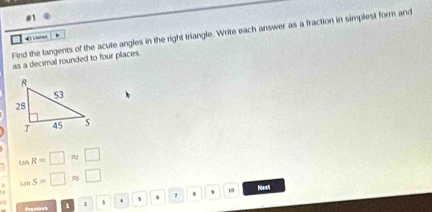 Find the tangents of the acute angles in the right triangle. Write each answer as a fraction in simplest form and 
4 Listen 
as a decimal rounded to four places.
tan R=□ approx □
6 tan S=□ approx □
10
9 10 Next 
Previous 1 2 3 4 5 6 7 a 
US