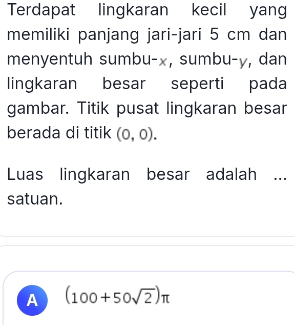 Terdapat lingkaran kecil yang
memiliki panjang jari-jari 5 cm dan
menyentuh sumbu- x, sumbu- y, dan
lingkaran besar seperti pada
gambar. Titik pusat lingkaran besar
berada di titik (0,0). 
Luas lingkaran besar adalah ...
satuan.
A (100+50sqrt(2))π