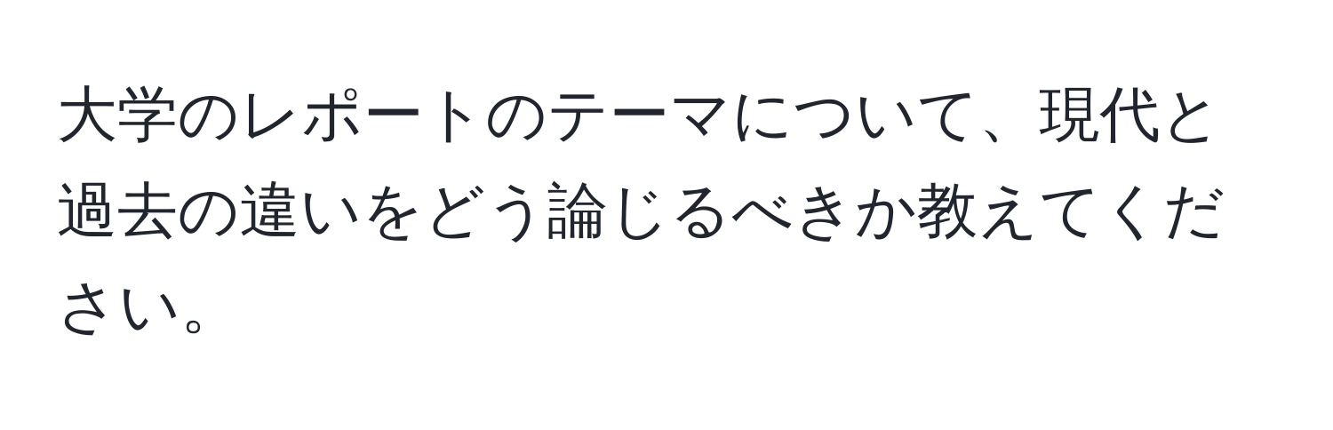 大学のレポートのテーマについて、現代と過去の違いをどう論じるべきか教えてください。