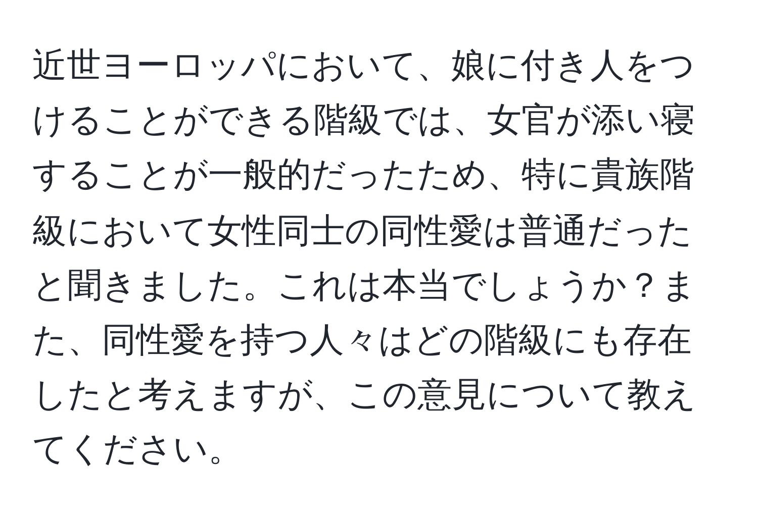 近世ヨーロッパにおいて、娘に付き人をつけることができる階級では、女官が添い寝することが一般的だったため、特に貴族階級において女性同士の同性愛は普通だったと聞きました。これは本当でしょうか？また、同性愛を持つ人々はどの階級にも存在したと考えますが、この意見について教えてください。