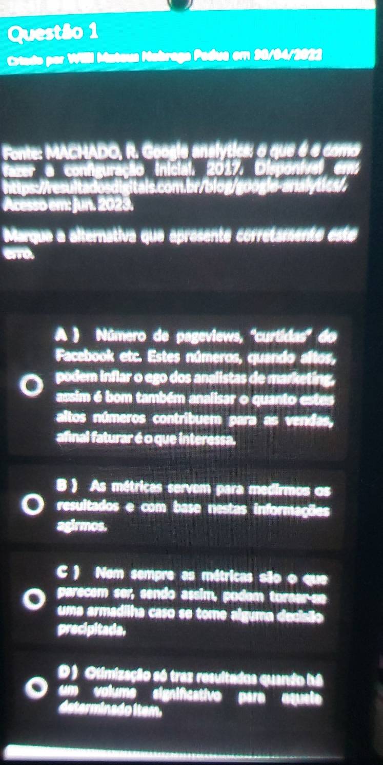 Crtado por Willl Mataua Mabraga Padua em 90/94/2022
Fonte: MACHADO, R. Googie analytica: o que é é como
fazer a configuração inicial, 2017, Disponível em
ls.com.br/blog/google-analytica/
Acesso em: Jun. 2023.
Marque a alternativa que apresente corretamente este
A ) Número de pageviews, ''curtídas'' do
Facebook etc. Estes números, quando altos,
podem inflar o ego dos analistas de marketing,
assim é bom também analisar o quanto estes
altos números contribuem para as vendas,
afnal faturar é o que interessa.
B ) As métricas servem para medirmos os
resultados e com base nestas informações
agirmos.
C ) Nem sempre as métricas são o que
parecem ser, sendo assim, podem tornar-se
uma armadilha caso se tome alguma decisão
precipitada.
D) Olimização só traz resultados quando há
um volumo signifcativo para aquel
determinado item.