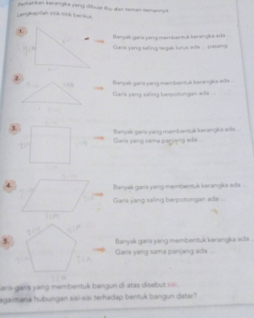 Perhatikan kerangka yang dibuat Rio dan teman-temannya 
Lengkapilah titik-titik berikut. 
1. 
Banyak garis yang membentuk kerangka ada ... 
Garis yang saling tegak lurus ada .... pasang 
Banyak garis yang membentuk kerangka ada 
Garis yang saling berpotongan ada ... 
3. 
Banyak garis yang membentuk kerangka ada ... 
Garis yang sama panjang ada ... 
4. 
Banyak garis yang membentuk kerangka ada ... 
Garis yang saling berpotongan ada 
5.Banyak garis yang membentuk kerangka ada_ 
Garis yang sama panjang ada ... 
aris-garis yang membentuk bangun di atas disebut sisi . 
agaimana hubungan sisi-sisi terhadap bentuk bangun datar?