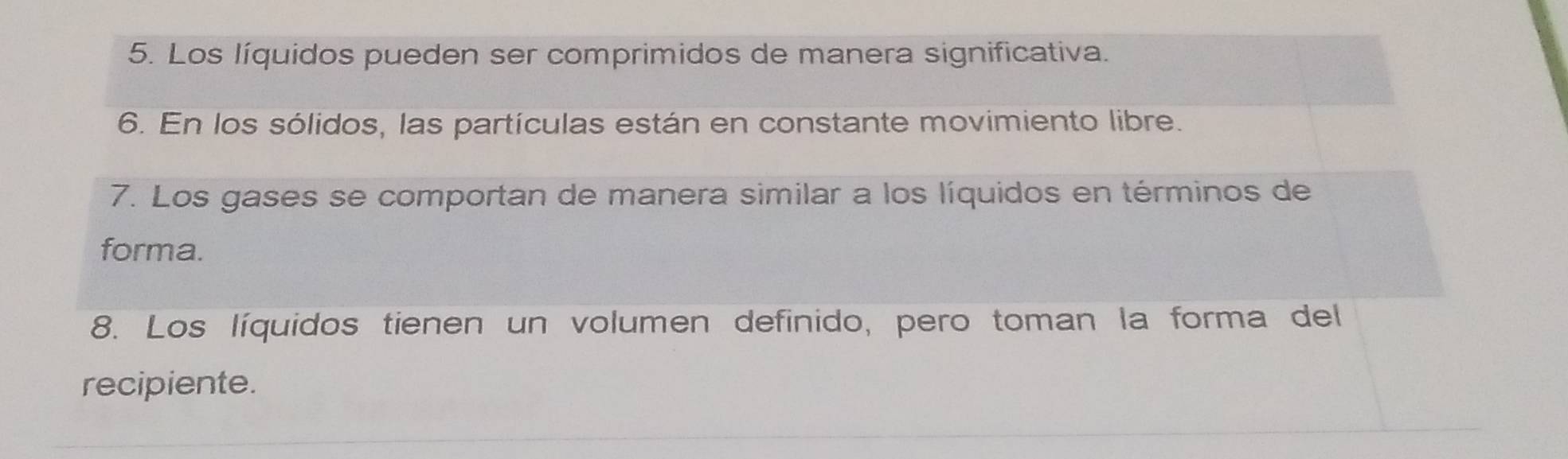 Los líquidos pueden ser comprimidos de manera significativa. 
6. En los sólidos, las partículas están en constante movimiento libre. 
7. Los gases se comportan de manera similar a los líquidos en términos de 
forma. 
8. Los líquidos tienen un volumen definido, pero toman la forma del 
recipiente.