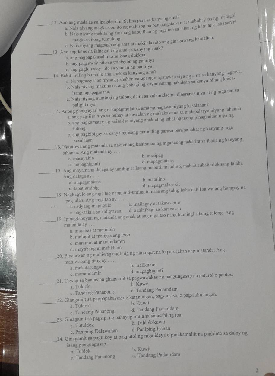 Ano ang madalas na ipagdasal ni Selina para sa kanyang ama?
a. Nais niyang magkaroon ito ng malusog na pangangatawan at mabuhay pa ng matagal
_b. Nais niyang makita ng ama ang kabutihan ng mga tao sa laban ng kanilang tahanan at
magkusa itong tumulong.
c. Nais niyang magbago ang ama at makilala nito ang ginagawang kamalian.
_
13. Ano ang labis na ikinagalit ng ama sa kanyang anak?
a. ang pagpapakasal nito sa isang dukkha
b. ang pagsuway nito sa tradisyon ng pamilya
c. ang paglulustay nito sa yaman ng pamilya
14. Bakit muling bumalik ang anak sa kanyang ama?
_a. Napagpasyahan niyang panahon na upang mapatawad siya ng ama sa kanyang nagawa.
b. Nais niyang makuha na ang bahagi ng kayamanang nakalaan sa kanya bilang kaisa-
isang tagapagmana.
c. Nais niyang humingi ng tulong dahil sa kalamidad na dinaranas niya at ng mga tao sa
paligid niya.
_15. Anong pangyayari ang nakapagmulat sa ama ng nagawa niyang kasalanan?
a. ang pag-iisa niya sa buhay at kawalan ng makakasama sa malapalasyo niyang tahanan
b. ang pagkamatay ng kaisa-isa niyang anak at ng lahat ng taong pinagkaitan niya ng
tulong
c. ang pagbibigay sa kanya ng isang matinding parusa para sa lahat ng kanyang mga
kasalanan
_16. Natutuwa ang matanda sa nakikitang kahirapan ng mga taong nakatira sa ibaba ng kanyang
tahanan. Ang matanda ay . . .
a. masayahin b. masipag
c. mapaghiganti d. mapagmataas
_17. Ang mayamang dalaga ay umibig sa isang mabuti, matalino, mabait subalit dukhang lalaki.
Ang dalaga ay . . .
a. mapagmataas b. matalino
c. tapat umibig d. mapagmalasakit
_
18. Nagkagulo ang mga tao nang unti-unting tumaas ang tubig baha dahil sa walang humpay na
pag-ulan. Ang mga tao ay . . .
a. sadyang magugulo b. maiingay at takaw-gulo
c. nag-aalala sa kaligtasan d. naninibagi sa karanasan
_19. 1pinagtabuyan ng matanda ang anak at ang mga tao nang humingi sila ng tulong. Ang
matanda ay . . .
a. marahas at mainipin
b. malupit at matigas ang loob
c. maramot at maramdamin
d. mayabang at malikhain
_20. Pinatawan ng mahiwagang tinig ng nararapat na kaparusahan ang matanda. Ang
mahiwagang tinig ay . . .
a. makatarungan b. malikhain
c. maramdamin d. mapaghiganti
_
21. Tawag sa bantas na ginagamit sa pagwawakas ng pangungusap na paturol o pautos.
a. Tuldok b. Kuwit
c. Tandang Pananong d. Tandang Padamdam
22. Ginagamit sa pagpapahayag ng katanungan, pag-uusisa, o pag-aalinlangan.
_a. Tuldok b. Kuwit
c. Tandang Pananong d. Tandang Padamdam
23. Ginagamit sa pagsipi ng pahayag mula sa sinasabi ng iba.
_a. Tutuldok b. Tuldok-kuwit
c. Paniping Dalawahan d. Paniping Isahan
_
24. Ginagamit sa pagtukoy at pagputol ng mga ideya o pinakamaliit na paghinto sa daloy ng
isang pangungusap.
a. Tuldok b. Kuwit
c. Tandang Pananong d. Tandang Padamdam
2