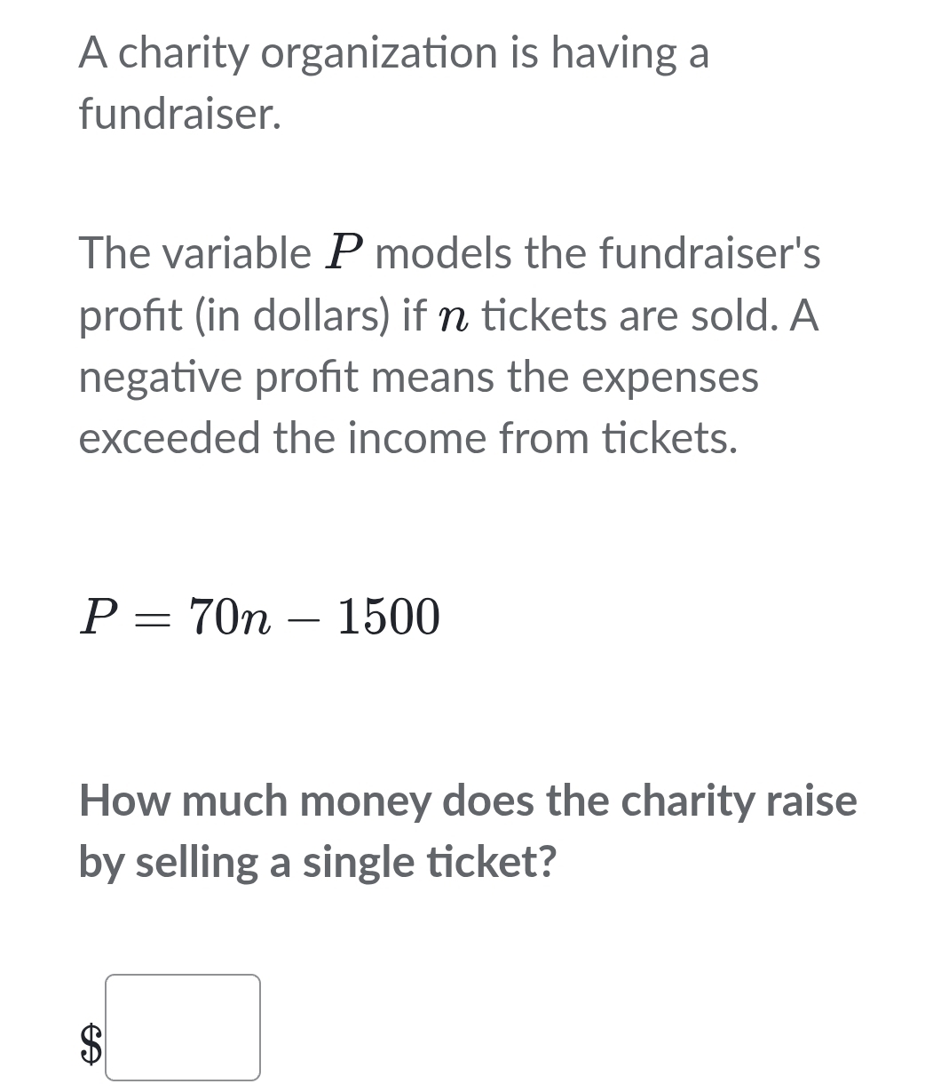 A charity organization is having a 
fundraiser. 
The variable P models the fundraiser's 
profıt (in dollars) if n tickets are sold. A 
negative proft means the expenses 
exceeded the income from tickets.
P=70n-1500
How much money does the charity raise 
by selling a single ticket?
$ x_ □ /□  