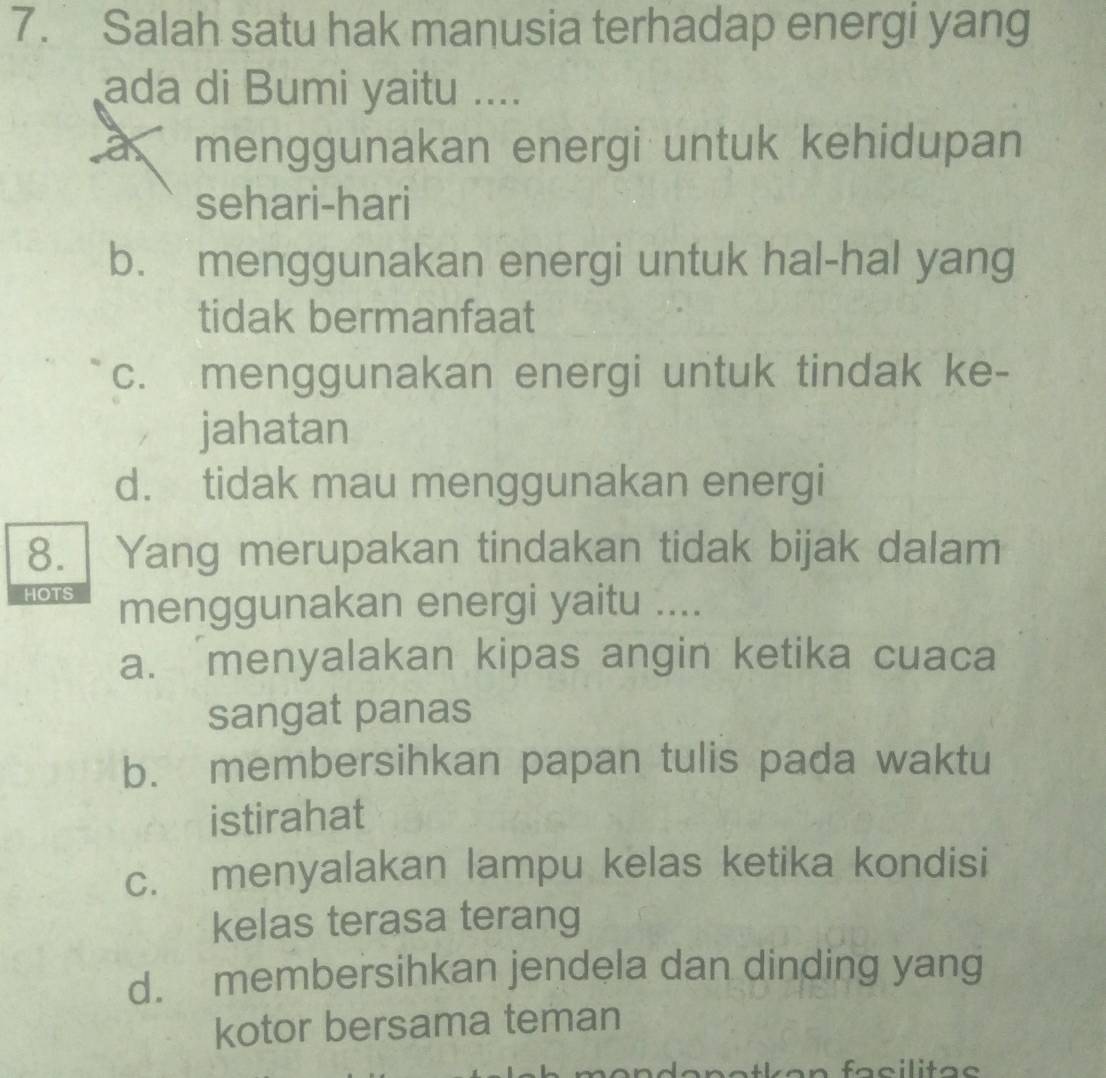 Salah satu hak manusia terhadap energi yang
ada di Bumi yaitu ....
a r menggunakan energi untuk kehidupan
sehari-hari
b. menggunakan energi untuk hal-hal yang
tidak bermanfaat
c. menggunakan energi untuk tindak ke-
jahatan
d. tidak mau menggunakan energi
8. Yang merupakan tindakan tidak bijak dalam
HOTS menggunakan energi yaitu ....
a. menyalakan kipas angin ketika cuaca
sangat panas
b. membersihkan papan tulis pada waktu
istirahat
c. menyalakan lampu kelas ketika kondisi
kelas terasa terang
d. membersihkan jendela dan dinding yang
kotor bersama teman