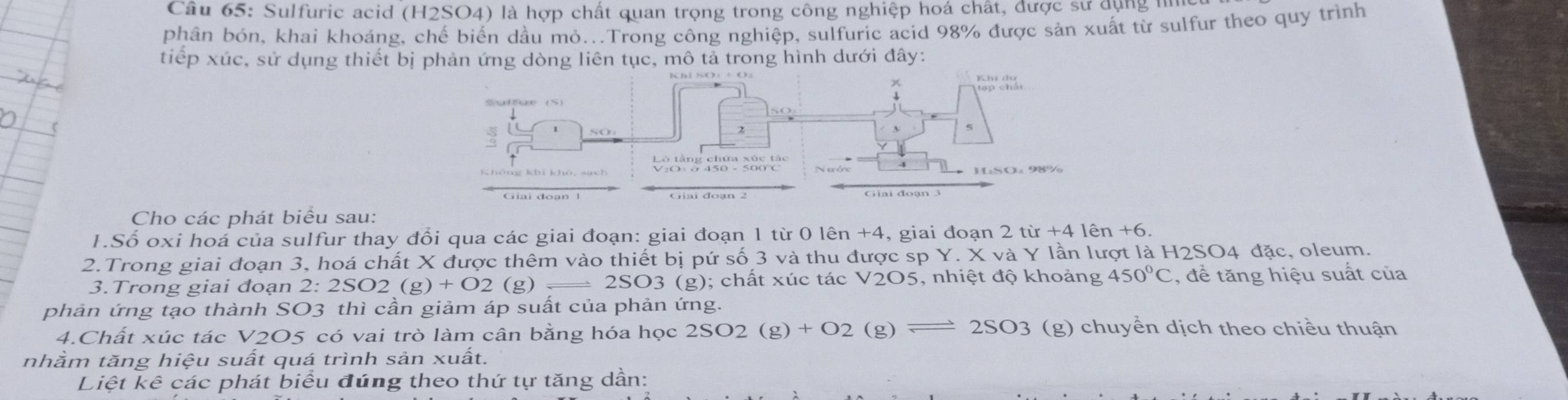 Sulfuric acid (H2SO4) là hợp chất quan trọng trong công nghiệp hoá chất, được sử dụng nhc 
phân bón, khai khoáng, chế biển dầu mỏ...Trong công nghiệp, sulfuric acid 98% được sản xuất từ sulfur theo quy trình 
tiếp xúc, sử dụng thiết bị phản ứng dòng liên tục, mô tả trong hình dưới đây: 
5 
Giai đoạn 3
Cho các phát biểu sau: 
1.Số oxi hoá của sulfur thay đổi qua các giai đoạn: giai đoạn 1 từ 0 lên +4, giai đoạn 2 từ +41hat en+6. 
2.Trong giai đoạn 3, hoá chất X được thêm vào thiết bị pứ số 3 và thu được sp Y. X và Y lần lượt là H2SO4 đặc, oleum. 
3.Trong giai đoạn 2:2SO2(g)+O2( g) = 2SO3 (g); chất xúc tác V2O5, nhiệt độ khoảng 450°C , để tăng hiệu suất của 
phản ứng tạo thành SO3 thì cần giảm áp suất của phản ứng. 
4.Chất xúc tác V2O5 có vai trò làm cân bằng hóa học 2SO2(g)+O2(g)leftharpoons 2SO3(g) (g) chuyển dịch theo chiều thuận 
nhầm tăng hiệu suất quá trình sản xuất. 
Liệt kê các phát biểu đúng theo thứ tự tăng dần: