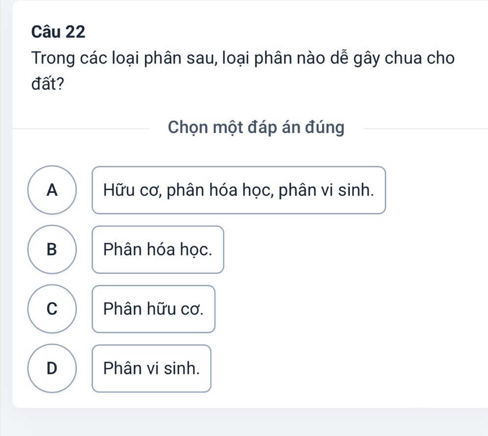 Trong các loại phân sau, loại phân nào dễ gây chua cho
đất?
Chọn một đáp án đúng
A Hữu cơ, phân hóa học, phân vi sinh.
B Phân hóa học.
C Phân hữu cơ.
D Phân vi sinh.