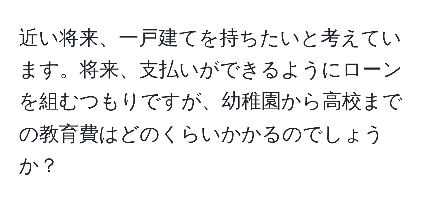 近い将来、一戸建てを持ちたいと考えています。将来、支払いができるようにローンを組むつもりですが、幼稚園から高校までの教育費はどのくらいかかるのでしょうか？