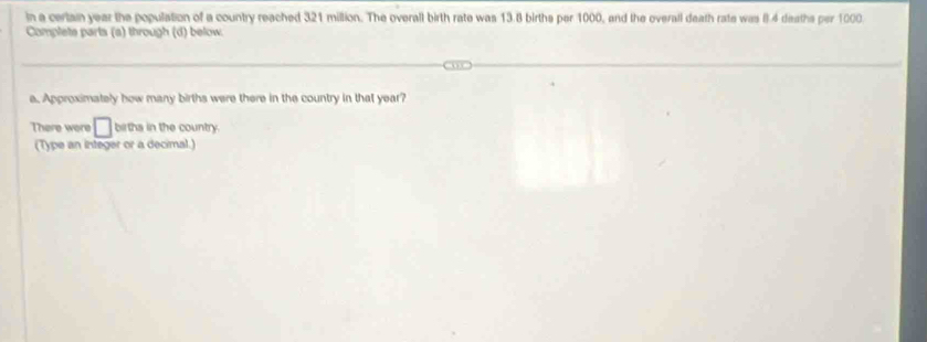 in a certain year the population of a country reached 321 million. The overall birth rate was 13.8 births per 1000, and the overall death rate was (. 4 deaths per 1000. 
Complete parts (a) through (d) below. 
e. Approximately how many births were there in the country in that year? 
There were □ births in the country. 
(Type an integer or a decimal.)