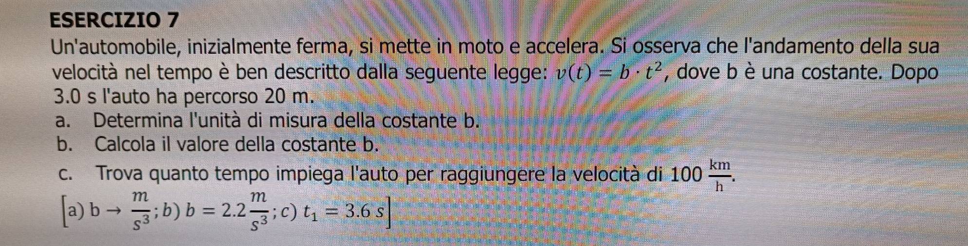 Un'automobile, inizialmente ferma, si mette in moto e accelera. Si osserva che l'andamento della sua 
velocità nel tempo è ben descritto dalla seguente legge: v(t)=b· t^2 , dove b è una costante. Dopo
3.0 s l'auto ha percorso 20 m. 
a. Determina l'unità di misura della costante b. 
b. Calcola il valore della costante b. 
c. Trova quanto tempo impiega l'auto per raggiungere la velocità di 100  km/h .
[a)bto  m/s^3 ;b)b=2.2 m/s^3 ;c)t_1=3.6s]