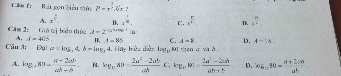 Rút gọn biểu thức P=x^(frac 3)2.sqrt[5](x) ?
A. x^(frac 4)7. x^(frac 3)10. x^(frac 17)10. x^(frac 13)2. 
B.
C.
D.
Câu 2: Giá trị biểu thức A=2^(log _4)9+log _25 là:
A. A=405.
B. A=86. C. A=8. D. A=15. 
Câu 3: Đặt a=log _34, b=log _54. Hãy biểu diễn log _1280 theo a và b.
A. log _1280= (a+2ab)/ab+b . B. log _1280= (2a^2-2ab)/ab  .C. log _1280= (2a^2-2ab)/ab+b . D. log _1280= (a+2ab)/ab .