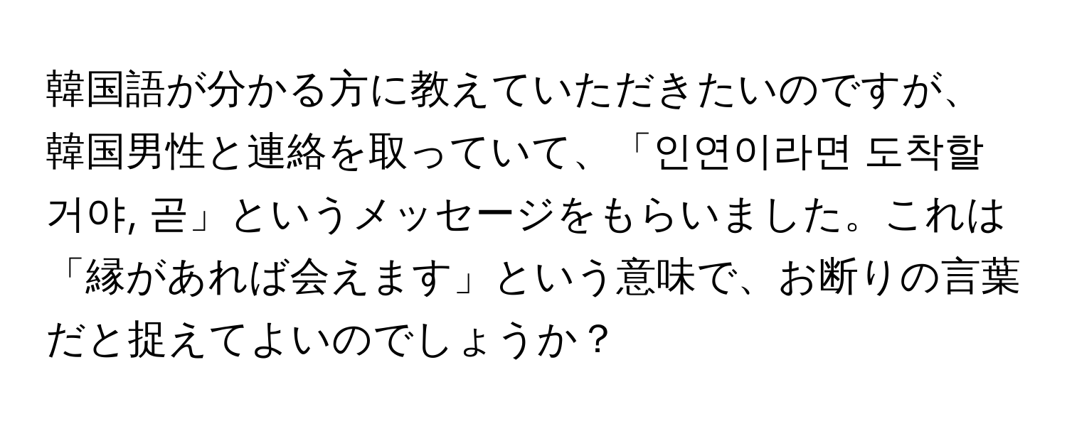 韓国語が分かる方に教えていただきたいのですが、韓国男性と連絡を取っていて、「인연이라면 도착할거야, 곧」というメッセージをもらいました。これは「縁があれば会えます」という意味で、お断りの言葉だと捉えてよいのでしょうか？