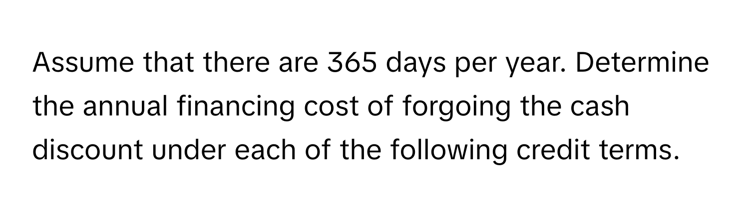 Assume that there are 365 days per year. Determine the annual financing cost of forgoing the cash discount under each of the following credit terms.