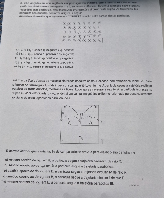 3- São lançadas em uma regilão de campo magnético uniforme, com a mesma velocidade duas
partículas eletricamente carregadas 1 e 2, de massas idênticas. Devido à interação entre o campo
magnético e as partículas, elas descrevem uma trajetória circular nesta região. As trajetórias das
partículas são distintas, conforme a figura, a seguir.
Assinale a alternativa que representa a CORRETA relação entre cargas destas partículas.
. . .
2
.
^
a .
a) |q_1|>|q_2| , sendo q. negativa e q positiva;
b) |q_1| , sendo Q_1 positiva e q₂ negativa;
c) |q_1|>|q_2|,. sendo q_1 positiva e q₂ negativa;
d) |q_1| , sendo q negativa e q. positiva;
e) |q_1|=|q_2| , sendo q, negativa e q₂ positiva;
4- Uma partícula dotada de massa e eletrizada negativamente é lançada, com velocidade inicial V_0 , para
o interior de uma região A onde impera um campo elétrico uniforme. A partícula segue a trajetória retilínea
paralela ao plano da folha, mostrada na figura. Logo após atravessar a região A, a partícula ingressa na
região B, com velocidade v>v_0 , onde há um campo magnético uniforme, orientado perpendicularmente
ao plano da folha, apontando para fora dela.
'
B
R R
IV
vector v_o
A
É correto afirmar que a orientação do campo elétrico em A é paralela ao plano da folha no
a) mesmo sentido de v_0; em B, a partícula segue a trajetória circular I de raio R.
b) sentido oposto ao de v_0; em B, a partícula segue a trajetória parabólica.
c) sentido oposto ao de v_0; em B, a partícula segue a trajetória circular IV de raio R.
d).sentido oposto ao de v_0; em B, a partícula segue a trajetória circular I de raio R.
e) mesmo sentido de v_0; em B, a partícula segue a trajetória parabólica III.