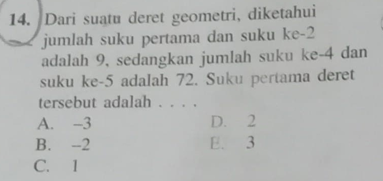 Dari suatu deret geometri, diketahui
jumlah suku pertama dan suku ke -2
adalah 9, sedangkan jumlah suku ke -4 dan
suku ke -5 adalah 72. Suku pertama deret
tersebut adalah . . .
A. -3 D. 2
B. -2 E. 3
C. 1