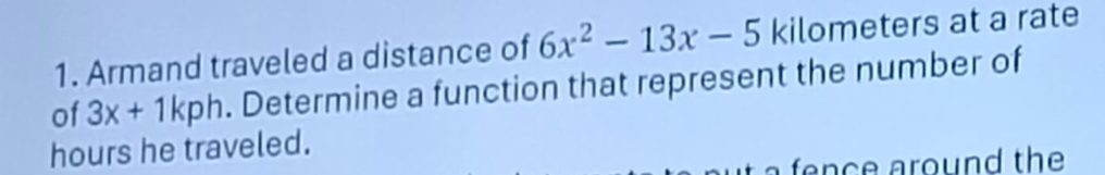 Armand traveled a distance of 6x^2-13x-5 kilometers at a rate 
of 3x+1kph. Determine a function that represent the number of
hours he traveled. 
a fence around the