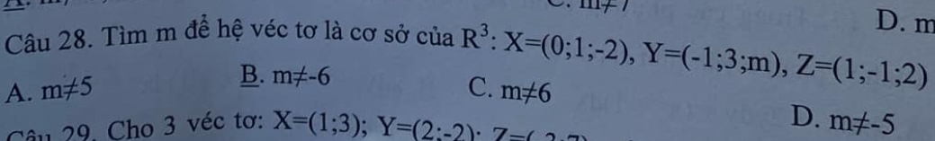 Tìm m để hệ véc tơ là cơ sở của
D. m
A. m!= 5 B. m!= -6
R^3:X=(0;1;-2), Y=(-1;3;m), Z=(1;-1;2)
C. m!= 6
D.
Câu 29. Cho 3 véc tơ: X=(1;3); Y=(2;-2)· 7- m!= -5