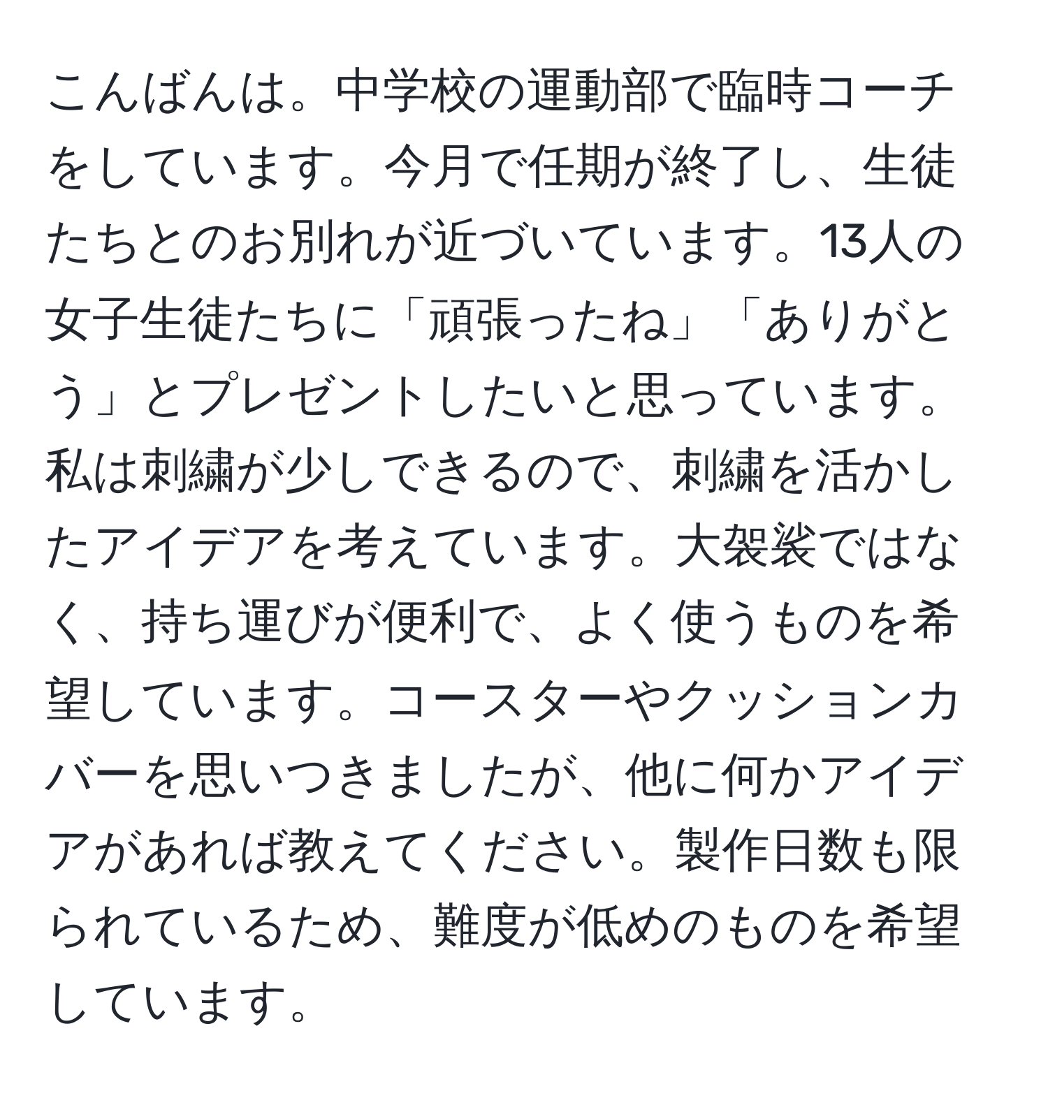 こんばんは。中学校の運動部で臨時コーチをしています。今月で任期が終了し、生徒たちとのお別れが近づいています。13人の女子生徒たちに「頑張ったね」「ありがとう」とプレゼントしたいと思っています。私は刺繍が少しできるので、刺繍を活かしたアイデアを考えています。大袈裟ではなく、持ち運びが便利で、よく使うものを希望しています。コースターやクッションカバーを思いつきましたが、他に何かアイデアがあれば教えてください。製作日数も限られているため、難度が低めのものを希望しています。