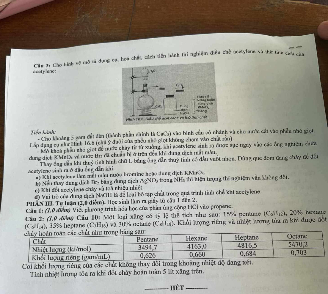 Cho hình vẽ mô tả dụng cụ, hoá chất, cách tiến hành thí nghiệm điều chế acetylene và thứ tính chất của
acetylene: 
Tiến hành:
- Cho khoảng 5 gam đất đèn (thành phần chính là CaC₂) vào bình cầu có nhánh và cho nước cất vào phễu nhỏ giọt.
Lắp dụng cụ như Hình 16.6 (chú ý đuôi của phễu nhỏ giọt không chạm vào chất rắn).
Mở khoá phễu nhỏ giọt để nước chảy từ từ xuống, khí acetylene sinh ra được sục ngay vào các ống nghiệm chứa
dung dịch KMnO₄ và nước Br₂ đã chuẩn bị ở trên đến khi dung dịch mất màu.
- Thay ống dẫn khí thuỷ tinh hình chữ L bằng ống dẫn thuỷ tinh có đầu vuốt nhọn. Dùng que đóm đang cháy đề đốt
acetylene sinh ra ở đầu ống dẫn khí.
a) Khí acetylene làm mất màu nước bromine hoặc dung dịch KMn( )_4
b) Nếu thay dung dịch Br_2 bằng dung dịch AgNO_3 trong NH_3 thì hiện tượng thí nghiệm vẫn không đổi.
c) Khi đốt acetylene cháy và toả nhiều nhiệt.
d) Vai trò của dung dịch NaOH là để loại bỏ tạp chất trong quá trình tinh chế khí acetylene.
PHÀN III. Tự luận (2,0 điểm). Học sinh làm ra giấy từ câu 1 đến 2.
Câu 1: (1,0 điễm) Viết phương trình hóa học của phản ứng cộng HCl vào propene.
Câu 2: (1,0 điểm) Câu 10: Một loại xăng có tỷ lệ thể tích như sau: 15% pentane (C_5H_12) , 20% hexane
(C_6H_14) , 35% heptane (C_7H_16) và 30% octane (C_8H_18). Khối lượng riêng và nhiệt lượng tỏa ra khi được đốt
Coi khối lượng riêng của các chất không thay đổi trong khoảng nhiệt độ đang xét.
Tính nhiệt lượng tỏa ra khi đốt cháy hoàn toàn 5 lít xăng trên.
_Hét_