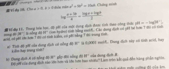 Chương 6. Hu 5ố 00 vi 1 
Ví dụ 10, Cho a>0, b>0 thỏa mān a^2+9b^2=10ab. Chứng minh
log  (a+3b)/4 = (log a+log b)/2 . 
Vídụ 11. Trong hóa học, độ pH của một dung dịch được tính theo công thức pH=-log [H^+], 
trong đó [H^+] là nòng d6H^+ (ion hydro) tính bằng mol/L. Các dung dịch có pH bé hơn 7 thì có tính 
acid, có pH lớn hơn 7 thì có tính kiểm, có pH bằng 7 thì trung tính. 
a) Tính độ pH của dung dịch có nồng độ H^+ là 0,0001 mol/L. Dung dịch này có tính acid, hay 
kiểm hay trung tính? 
b) Dung địch A có nỗng độ H^+ gấp đôi nồng độ H^+ của dung dịch B. 
Độ pH của dung dịch nào lớn hơn và lớn hơn bao nhiêu? Làm tròn kết quả đến hàng phần nghĩn. 
khái niệm mức cường độ của âm.