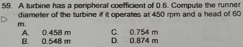 A turbine has a peripheral coefficient of 0.6. Compute the runner
diameter of the turbine if it operates at 450 rpm and a head of 60
m.
A. 0.458 m C. 0.754 m
B. 0.548 m D. 0.874 m