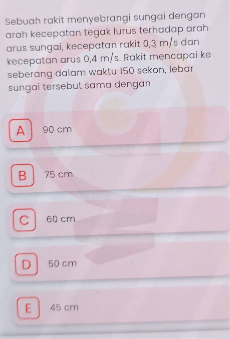 Sebuah rakit menyebrangi sungai dengan
arah kecepatan tegak lurus terhadap arah
arus sungai, kecepatan rakit 0,3 m/s dan
kecepatan arus 0,4 m/s. Rakit mencapai ke
seberang dalam waktu 150 sekon, lebar
sungai tersebut sama dengan
A 90 cm
B 75 cm
C 60 cm
D 50 cm
E 45 cm