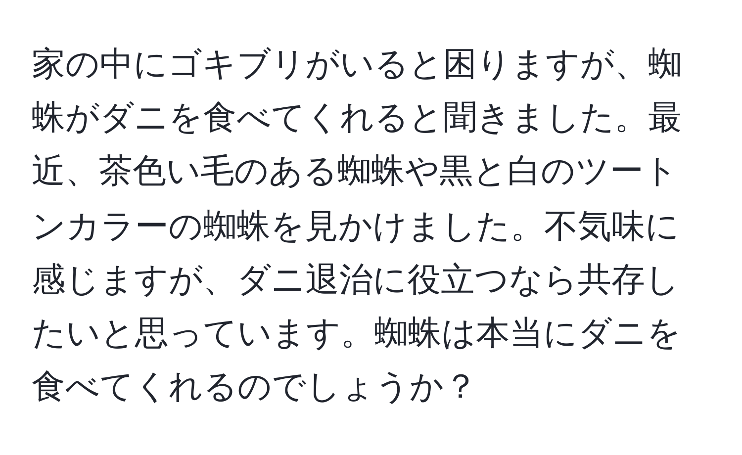 家の中にゴキブリがいると困りますが、蜘蛛がダニを食べてくれると聞きました。最近、茶色い毛のある蜘蛛や黒と白のツートンカラーの蜘蛛を見かけました。不気味に感じますが、ダニ退治に役立つなら共存したいと思っています。蜘蛛は本当にダニを食べてくれるのでしょうか？