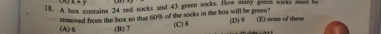 x+y (B) xy
18. A box contains 24 red socks and 43 green socks. How many green socks must be
removed from the box so that 60% of the socks in the box will be green?
(A) 6 (B) 7 (C) 8 (D) 9 (E) none of these