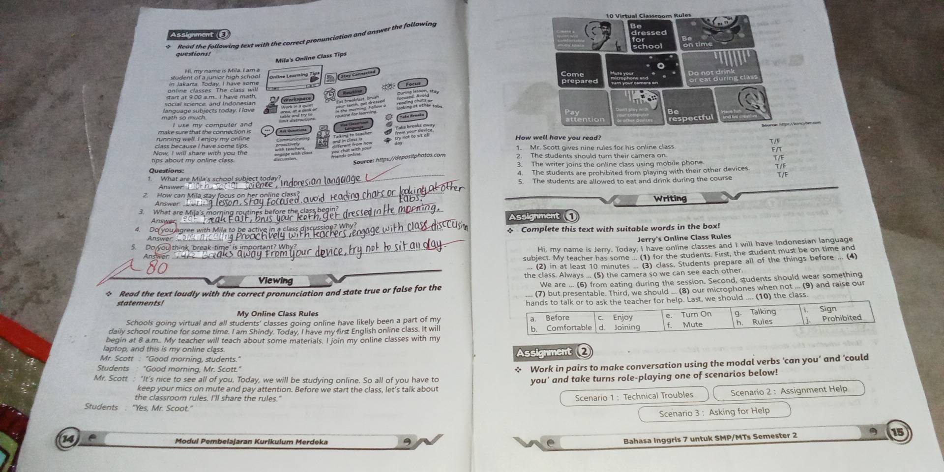 Assignment ε
Read the following text with the correct pronunciation and answer the following
questions!
Mila's Online Class Tips
student sr ajüner Agls Jarse
S Stay Connectes
During lesson, stay
Ingal geiense and Jndenesian For   ể  coding clother tab .
math so much. 
I use my computer and
make sure that the connection is How well have you read?
running well. I enjoy my online Aré Oventio
T/F
class because I have some tips. 1. Mr. Scott gives nine rules for his online class. F/T
andó cn  
tips about my online class. 2. The students should turn their camera on.
Source: https://depositphotos.com
Questions: 3. The writer joins the online class using mobile phone.
_4. The students are prohibited from playing with their other devices.
_
Answer 5. The students are allowed to eat and drink during the course T/F
2. How can Mila stay focus on
Writing
_
Answer
3. What are Mila's mo
Answer Assignment 
4. Dc ou agree with Mila to be active in a class  Complete this text with suitable words in the box!
Answer _Jerry's Online Class Rules
5. Do you think 'break-time' is
Hi, my name is Jerry. Today, I have online classes and I will have Indonesian language
subject. My teacher has some ... (1) for the students. First, the student must be on time and
... (2) in at least 10 minutes ... (3) class, Students prepare all of the things before ... (4)
Viewing the class. Always ... (5) the camera so we can see each other.
* Read the text loudly with the correct pronunciation and state true or false for the We are ... (6) from eating during the session. Second, students should wear something
.. (7) but presentable. Third, we should ... (8) our microphones when not ... (9) and raise our
statements!
) the class
My Online Class Rules
Schools going virtual and all students' classes going online have likely been a part of my
daily school routine for some time. I am Shindy. Today, I have my first English online class. It will 
begin at 8 a.m.. My teacher will teach about some materials. I join my online classes with my
laptop, and this is my online class.
Mr. Scott : "Good morning, students." Assignment 
Students : "Good morning, Mr. Scott.'
* Work in pairs to make conversation using the modal verbs ‘can you’ and ‘could
Mr. Scott : "It's nice to see all of you, Today, we will be studying online. So all of you have to
you' and take turns role-playing one of scenarios below!
keep your mics on mute and pay attention. Before we start the class, let’s talk about
the classroom rules. I'll share the rules."
Scenario 1 : Technical Troubles Scenario 2 : Assignment Help
Students : “Yes, Mr. Scoot."
Scenario 3 : Asking for Help
9
14
Modul Pembelajaran Kurikulum Merdeka .
Bahasa Inggris 7 untuk SMP/MTs Semester 2 15