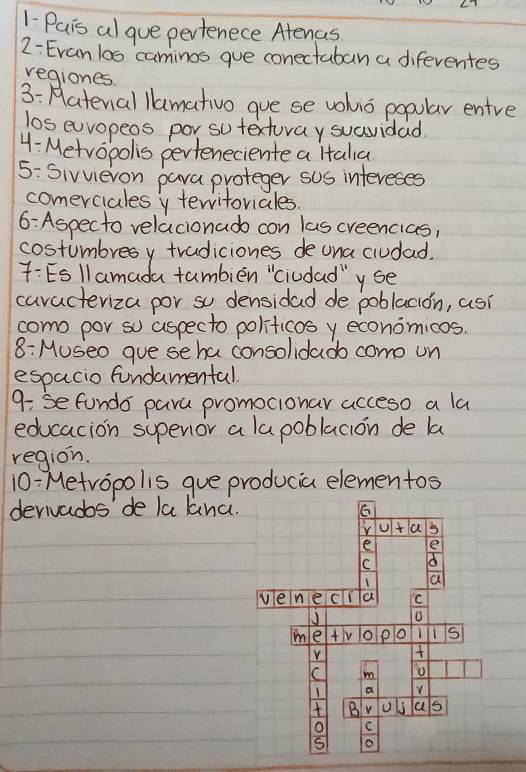 1-Pais al gue pertenece Atenas 
2- Evan los caminos gue conectaban a diferentes 
regiones. 
3: Haterial lamativo gue se vohio popular entre 
los euvopeos por sutexturay suavidad 
4- Metropolis perteneciente a Htalia 
5: Sivvieron para proteger sos intereses 
comerciales y teritoriales 
6: Aspecto relacionado con las creencias, 
costumbresy tradiciones de ona ciudad. 
7:Esllamada tumbién "ciudad"yse 
caracteriza por so densidad de poblacion, asi 
como por so aspecto politicosy economicos. 
8: Museo gue se ha consolidado come un 
espacio fundamental. 
9: se fundo para promocionar acceso a la 
educacion supenior a lapoblacion de la 
region. 
10: Metropolis gue producia elementos 
derivados' de la lanc.