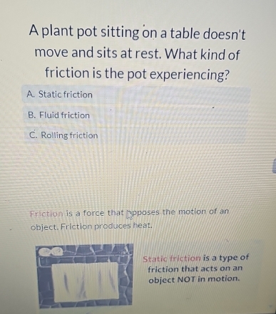 A plant pot sitting on a table doesn't
move and sits at rest. What kind of
friction is the pot experiencing?
A. Static friction
B. Fluid friction
C. Rolling friction
Friction is a force that apposes the motion of an
object. Friction produces heat.
Static friction is a type of
friction that acts on an
object NOT in motion.